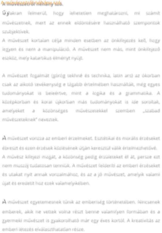 A művészetről néhány szó. Gyakran felmerül, hogy lehetetlen meghatározni, mi számít művészetnek, mert az ennek eldöntésére használható szempontok szubjektívek. A művészet kortalan célja minden esetben az önkifejezés kell, hogy legyen és nem a manipuláció. A művészet nem más, mint önkifejező eszköz, mely katartikus élményt nyújt.  A művészet fogalmát (görög tekhné és technika, latin ars) az ókorban csak az alkotó tevékenység e tágabb értelmében használták, még egyes tudományokat is beleértve, mint a logika és a grammatika. A középkorban és korai újkorban más tudományokat is ide soroltak, amelyeket a közönséges művészetekkel szemben „szabad művészeteknek” neveztek.  A művészet vonzza az emberi érzelmeket. Esztétikai és morális érzéseket ébreszt és ezen érzések közlésének útján keresztül válik értelmezhetővé. A művész kifejezi magát, a közönség pedig érzületeket él át, persze ezt nem muszáj tudatosan tenniük. A művészet felderíti az emberi érzéseket és utakat nyit annak vonzalmához, és az a jó művészet, amelyik valami újat és eredetit hoz ezek valamelyikében.  A művészet egyetemesnek tűnik az emberiség történetében. Nincsenek emberek, akik ne vettek volna részt benne valamilyen formában és a gyermeki művészet is gyakorolható már egy éves kortól. A kreativitás az emberi létezés elválaszthatatlan része.