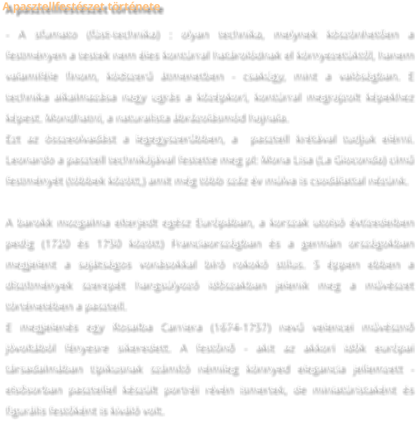 A pasztellfestészet története - A sfumato (füst-technika) : olyan technika, melynek köszönhetően a festményen a testek nem éles kontúrral határolódnak el környezetüktől, hanem valamiféle finom, ködszerű átmenetben - csakúgy, mint a valóságban. E technika alkalmazása nagy ugrás a középkori, kontúrral megrajzolt képekhez képest. Mondhatni, a naturalista ábrázolásmód hajnala. Ezt az összeolvadást a legegyszerűbben, a  pasztell krétával tudjuk elérni. Leonardo a pasztell technikájával festette meg pl: Mona Lisa (La Gioconda) című festményét (többek között,) amit még több száz év múlva is csodálattal nézünk.  A barokk mozgalma elterjedt egész Európában, a korszak utolsó évtizedeiben pedig (1720 és 1750 között) Franciaországban és a germán országokban megjelent a sajátságos vonásokkal bíró rokokó stílus. S éppen ebben a díszítmények szerepét hangsúlyozó időszakban jelenik meg a művészet történetében a pasztell. E megjelenés egy Rosalba Carriera (1674-1757) nevű velencei művésznő jóvoltából fényesre sikeredett. A festőnő - akit az akkori idők európai társadalmában tipikusnak számító némileg könnyed elegancia jellemzett - elsősorban pasztellel készült portréi révén ismertek, de miniatüristaként és figurális festőként is kiváló volt.