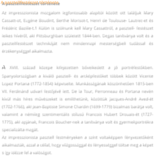 A pasztellfestészet története Az impresszionista mozgalom legfontosabb alapítói között ott találjuk Mary Cassatt-ot, Eugéne Boudint, Berthe Morisot-t, Henri de Toulouse- Lautrec-et és Frédéric Bazille-t.1 Külön is szólnunk kell Mary Cassattról, a pasztell- festészet lelkes hívéről, aki Pittsburghban született 1844-ben. Degas tanítványa volt és a pasztellfestészet technikáját nem mindennapi mesterségbeli tudással és érzékenységgel alkalmazta. A XVIII. század közepe kifejezetten bővelkedett a jó portréfestőkben. Spanyolországban a kiváló pasztell- és arcképfestőket többek között Vicente Lopez Portana (1772-1854) képviselte. Munkásságának köszönhetően 1815-ben VII. Ferdinánd udvari festőjévé lett. De la Tour, Perronneau és Portana nevén kívül más híres művészeket is említhetünk, közöttük Jacques-André Aved-ét (1702-1766), aki Jean-Baptiste Simone Chardin (1699-1779) bizalmas barátja volt, valamint a némileg szentimentális stílusú Francois Hubert Drouais-ét (1727-1775), aki apjának, Francois Boucher-nek a tanítványa volt és gyermekportrékra specializálta magát. Az impresszionista pasztell festményeken a színt voltaképpen fényvezetőként alkalmazták, azzal a céllal, hogy világossággal és fényességgel töltse meg a képet s így idézze fel a valóságot.