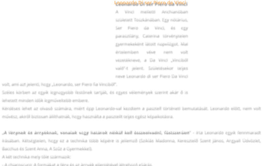 Leonardo Di ser Piero da Vinci A Vinci melletti Anchianóban született Toszkánában. Egy nótárius, Ser Piero da Vinci, és egy parasztlány, Caterina törvénytelen gyermekeként látott napvilágot. Mai értelemben véve nem volt vezetékneve, a Da Vinci „Vinciből való”-t jelent. Születésekor teljes neve Leonardo di ser Piero Da Vinci volt, ami azt jelenti, hogy „Leonardo, ser Piero fia Vinciből”. Széles körben az egyik legnagyobb festőnek tartják, és egyes vélemények szerint akár ő is lehetett minden idők legműveltebb embere. Kérdéses lehet az olvasó számára, miért épp Leonardo-val kezdtem a pasztell történeti bemutatását. Leonardo előtt, nem volt művész, akiről biztosan állíthatnák, hogy használta a pasztellt teljes egész képalkotásra. „A fénynek és árnyéknak, vonalak vagy határok nélkül kell összeolvadni, füstszerűen" - írta Leonardo egyik fennmaradt írásában. Kétségtelen, hogy ez a technika több képére is jellemző (Sziklás Madonna, Keresztelő Szent János, Angyali Üdvözlet, Bacchus és Szent Anna, A Szűz a Gyermekkel). A két technika mely tőle származik: - A chiaroscuro: A formákat a fény és az árnyék ellentétével létrehozó eljárás.